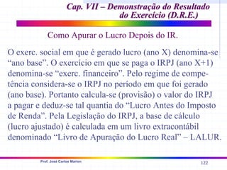 122
Prof. José Carlos Marion
Cap. VII – Demonstração do Resultado
Cap. VII – Demonstração do Resultado
do Exercício (D.R.E.)
do Exercício (D.R.E.)
Como Apurar o Lucro Depois do IR.
O exerc. social em que é gerado lucro (ano X) denomina-se
“ano base”. O exercício em que se paga o IRPJ (ano X+1)
denomina-se “exerc. financeiro”. Pelo regime de compe-
tência considera-se o IRPJ no período em que foi gerado
(ano base). Portanto calcula-se (provisão) o valor do IRPJ
a pagar e deduz-se tal quantia do “Lucro Antes do Imposto
de Renda”. Pela Legislação do IRPJ, a base de cálculo
(lucro ajustado) é calculada em um livro extracontábil
denominado “Livro de Apuração do Lucro Real” – LALUR.
 