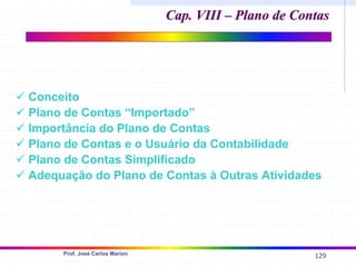 129
Prof. José Carlos Marion
9 Conceito
9 Plano de Contas “Importado”
9 Importância do Plano de Contas
9 Plano de Contas e o Usuário da Contabilidade
9 Plano de Contas Simplificado
9 Adequação do Plano de Contas à Outras Atividades
Cap. VIII – Plano de Contas
Cap. VIII – Plano de Contas
 