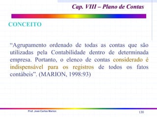 130
Prof. José Carlos Marion
“Agrupamento ordenado de todas as contas que são
utilizadas pela Contabilidade dentro de determinada
empresa. Portanto, o elenco de contas considerado é
indispensável para os registros de todos os fatos
contábeis”. (MARION, 1998:93)
Cap. VIII – Plano de Contas
Cap. VIII – Plano de Contas
CONCEITO
 