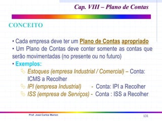 131
Prof. José Carlos Marion
• Cada empresa deve ter um Plano de Contas apropriado
• Um Plano de Contas deve conter somente as contas que
serão movimentadas (no presente ou no futuro)
• Exemplos:
ª Estoques (empresa Industrial / Comercial) – Conta:
ICMS a Recolher
ª IPI (empresa Industrial) - Conta: IPI a Recolher
ª ISS (empresa de Serviços) - Conta : ISS a Recolher
Cap. VIII – Plano de Contas
Cap. VIII – Plano de Contas
CONCEITO
 