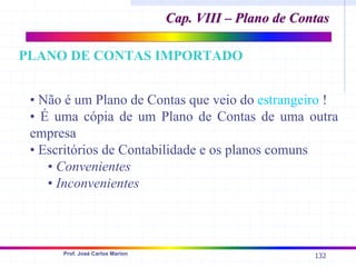 132
Prof. José Carlos Marion
• Não é um Plano de Contas que veio do estrangeiro !
• É uma cópia de um Plano de Contas de uma outra
empresa
• Escritórios de Contabilidade e os planos comuns
• Convenientes
• Inconvenientes
Cap. VIII – Plano de Contas
Cap. VIII – Plano de Contas
PLANO DE CONTAS IMPORTADO
 