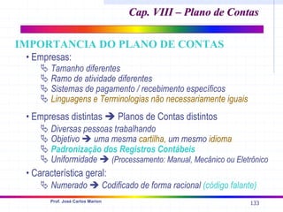 133
Prof. José Carlos Marion
• Empresas:
ª Tamanho diferentes
ª Ramo de atividade diferentes
ª Sistemas de pagamento / recebimento específicos
ª Linguagens e Terminologias não necessariamente iguais
• Empresas distintas Î Planos de Contas distintos
ª Diversas pessoas trabalhando
ª Objetivo Î uma mesma cartilha, um mesmo idioma
ª Padronização dos Registros Contábeis
ª Uniformidade Î (Processamento: Manual, Mecânico ou Eletrônico
• Característica geral:
ª Numerado Î Codificado de forma racional (código falante)
Cap. VIII – Plano de Contas
Cap. VIII – Plano de Contas
IMPORTANCIA DO PLANO DE CONTAS
 