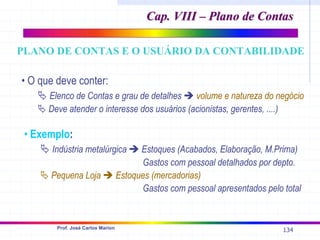 134
Prof. José Carlos Marion
• O que deve conter:
ª Elenco de Contas e grau de detalhes Î volume e natureza do negócio
ª Deve atender o interesse dos usuários (acionistas, gerentes, ....)
• Exemplo:
ª Indústria metalúrgica Î Estoques (Acabados, Elaboração, M.Prima)
Gastos com pessoal detalhados por depto.
ª Pequena Loja Î Estoques (mercadorias)
Gastos com pessoal apresentados pelo total
Cap. VIII – Plano de Contas
Cap. VIII – Plano de Contas
PLANO DE CONTAS E O USUÁRIO DA CONTABILIDADE
 