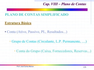 135
Prof. José Carlos Marion
Estrutura Básica
• Conta (Ativo, Passivo, PL, Resultados...)
• Grupo de Contas (Circulante, L.P. Permanente, ....)
• Conta do Grupo (Caixa, Fornecedores, Reservas...)
PLANO DE CONTAS SIMPLIFICADO
Cap. VIII – Plano de Contas
Cap. VIII – Plano de Contas
 