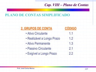 137
Prof. José Carlos Marion
2. GRUPOS DE CONTA CÓDIGO
• Ativo Circulante 1.1
• Realizável a Longo Prazo 1.2
• Ativo Permanente 1.3
• Passivo Circulante 2.1
• Exigível a Longo Prazo 2.2
PLANO DE CONTAS SIMPLIFICADO
Cap. VIII – Plano de Contas
Cap. VIII – Plano de Contas
 