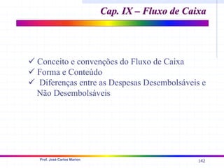 142
Prof. José Carlos Marion
Cap. IX – Fluxo de Caixa
Cap. IX – Fluxo de Caixa
9 Conceito e convenções do Fluxo de Caixa
9 Forma e Conteúdo
9 Diferenças entre as Despesas Desembolsáveis e
Não Desembolsáveis
 