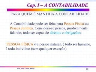 15
Prof. José Carlos Marion
PARA QUEM É MANTIDA A CONTABILIDADE
A Contabilidade pode ser feita para Pessoa Física ou
Pessoa Jurídica. Considera-se pessoa, juridicamente
falando, todo ser capaz de direitos e obrigações.
PESSOA FÍSICA é a pessoa natural, é todo ser humano,
é todo indivíduo (sem qualquer exceção).
Cap. I – A CONTABILIDADE
Cap. I – A CONTABILIDADE
 