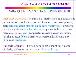 16
Prof. José Carlos Marion
PARA QUEM É MANTIDA A CONTABILIDADE
PESSOA JURÍDICA é a união de indivíduos que, através de
um contrato reconhecido por lei, formam uma nova pessoa,
com personalidade distinta da de seus membros. As pessoas
jurídicas pode ter fins lucrativos (empresas industriais, co-
merciais etc.) ou não (cooperativas, associações culturais,
religiosas etc.). Normalmente, as pessoas jurídicas deno-
minam-se empresas.
Entidade Contábil – Pessoa para quem é mantida a conta-
bilidade, podendo ser pessoa jurídica ou física.
Cap. I – A CONTABILIDADE
Cap. I – A CONTABILIDADE
 