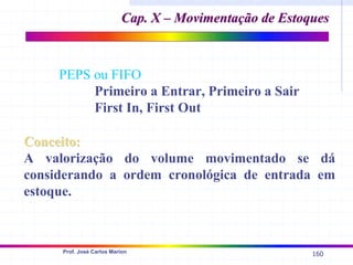 160
Prof. José Carlos Marion
Cap. X – Movimentação de Estoques
Cap. X – Movimentação de Estoques
PEPS ou FIFO
Primeiro a Entrar, Primeiro a Sair
First In, First Out
Conceito:
Conceito:
A valorização do volume movimentado se dá
considerando a ordem cronológica de entrada em
estoque.
 