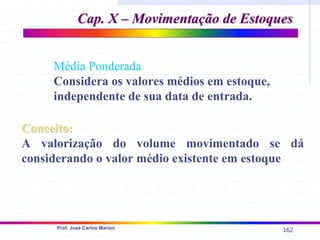 162
Prof. José Carlos Marion
Conceito:
Conceito:
A valorização do volume movimentado se dá
considerando o valor médio existente em estoque
Média Ponderada
Considera os valores médios em estoque,
independente de sua data de entrada.
Cap. X – Movimentação de Estoques
Cap. X – Movimentação de Estoques
 