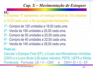 164
Prof. José Carlos Marion
Cap. X – Movimentação de Estoques
Cap. X – Movimentação de Estoques
A Empresa “X” apresentou um estoque inicial de 100 unidades
a 15,00 cada uma, e fez as seguintes transações:
1ª - Compra de 120 unidades a 18,00 cada uma.
2ª - Venda de 150 unidades a 25,00 cada uma.
3ª - Compra de 50 unidades a 20,00 cada uma.
4ª - Compra de 40 unidades a 22,00 cada uma.
5ª - Venda de 140 unidades a 28,00 cada uma.
Pede-se:
Calcular o Estoque Final (EF), o Custo das Mercadorias Vendidas
(CMV) e o Lucro Bruto (LB) pelos métodos: PEPS, UEPS e Média
Ponderada. Formulas: LB = V – CMV e CMV= EI + C - EF
EX.:
 