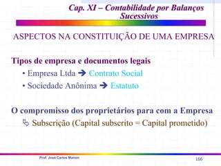 166
Prof. José Carlos Marion
Tipos de empresa e documentos legais
• Empresa Ltda Î Contrato Social
• Sociedade Anônima Î Estatuto
O compromisso dos proprietários para com a Empresa
ª Subscrição (Capital subscrito = Capital prometido)
Cap. XI – Contabilidade por Balanços
Cap. XI – Contabilidade por Balanços
Sucessivos
Sucessivos
ASPECTOS NA CONSTITUIÇÃO DE UMA EMPRESA
 