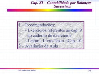 172
Prof. José Carlos Marion
Cap. XI – Contabilidade por Balanços
Cap. XI – Contabilidade por Balanços
Sucessivos
Sucessivos
1 – Recomendações:
- Exercícios referentes ao cap. 9
do caderno de exercícios
- Leitura: Livro Texto - Cap. 10
2 – Avaliação da Aula
 
