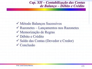 173
Prof. José Carlos Marion
Cap. XII –
Cap. XII – Contabilização das Contas
Contabilização das Contas
de Balanço – Débito e Crédito
de Balanço – Débito e Crédito
9
9 Método Balanços Sucessivos
Método Balanços Sucessivos
9
9 Razonetes – Lançamentos nos Razonetes
Razonetes – Lançamentos nos Razonetes
9
9 Memorização de Regras
Memorização de Regras
9
9 Débito e Crédito
Débito e Crédito
9
9 Saldo das Contas (Devedor e Credor)
Saldo das Contas (Devedor e Credor)
9
9 Conclusão
Conclusão
 