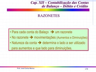 178
Prof. José Carlos Marion
Cap. XII –
Cap. XII – Contabilização das Contas
Contabilização das Contas
de Balanço – Débito e Crédito
de Balanço – Débito e Crédito
• Para cada conta do Balaço Î um razonete
• No razonete Î movimentações (Aumentos e Diminuições)
• Natureza da conta Î determina o lado a ser utilizado
para aumentos e que lado para diminuições.
• Para cada conta do Balaço Î um razonete
• No razonete Î movimentações (Aumentos e Diminuições)
• Natureza da conta Î determina o lado a ser utilizado
para aumentos e que lado para diminuições.
RAZONETES
RAZONETES
 