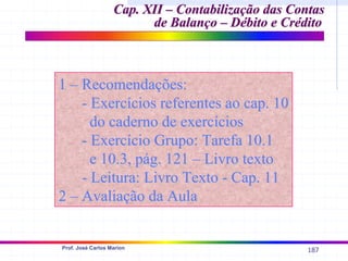 187
Prof. José Carlos Marion
1 – Recomendações:
1 – Recomendações:
- Exercícios referentes ao cap. 10
- Exercícios referentes ao cap. 10
do caderno de exercícios
do caderno de exercícios
- Exercício Grupo: Tarefa 10.1
- Exercício Grupo: Tarefa 10.1
e 10.3, pág. 121 – Livro texto
e 10.3, pág. 121 – Livro texto
- Leitura: Livro Texto - Cap. 11
- Leitura: Livro Texto - Cap. 11
2 – Avaliação da Aula
2 – Avaliação da Aula
Cap. XII –
Cap. XII – Contabilização das Contas
Contabilização das Contas
de Balanço – Débito e Crédito
de Balanço – Débito e Crédito
 