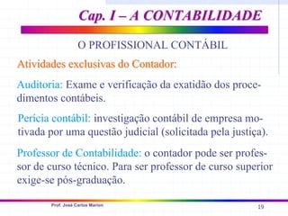 19
Prof. José Carlos Marion
O PROFISSIONAL CONTÁBIL
Atividades exclusivas do Contador:
Atividades exclusivas do Contador:
Auditoria: Exame e verificação da exatidão dos proce-
dimentos contábeis.
Perícia contábil: investigação contábil de empresa mo-
tivada por uma questão judicial (solicitada pela justiça).
Professor de Contabilidade: o contador pode ser profes-
sor de curso técnico. Para ser professor de curso superior
exige-se pós-graduação.
Cap. I – A CONTABILIDADE
Cap. I – A CONTABILIDADE
 
