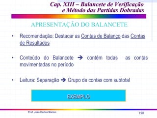 198
Prof. José Carlos Marion
• Recomendação: Destacar as Contas de Balanço das Contas
de Resultados
APRESENTAÇÃO DO BALANCETE
• Conteúdo do Balancete Î contém todas as contas
movimentadas no período
• Leitura: Separação Î Grupo de contas com subtotal
EXEMPLO
EXEMPLO
Cap. XIII – Balancete de Verificação
Cap. XIII – Balancete de Verificação
e Método das Partidas Dobradas
e Método das Partidas Dobradas
 