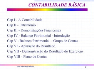 2
Prof. José Carlos Marion
Cap I - A Contabilidade
Cap II - Patrimônio
Cap III - Demonstrações Financeiras
Cap IV - Balanço Patrimonial - Introdução
Cap V - Balanço Patrimonial – Grupo de Contas
Cap VI - Apuração do Resultado
Cap VII - Demonstração do Resultado do Exercício
Cap VIII - Plano de Contas
CONTABILIDADE BÁSICA
 