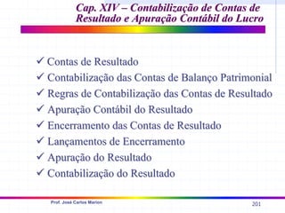 201
Prof. José Carlos Marion
Cap. XIV –
Cap. XIV – Contabilização de Contas de
Contabilização de Contas de
Resultado e Apuração Contábil do Lucro
Resultado e Apuração Contábil do Lucro
9
9 Contas de Resultado
Contas de Resultado
9
9 Contabilização das Contas de Balanço Patrimonial
Contabilização das Contas de Balanço Patrimonial
9
9 Regras de
Regras de Contabilização das Contas de Resultado
Contabilização das Contas de Resultado
9
9 Apuração Contábil do Resultado
Apuração Contábil do Resultado
9
9 Encerramento das Contas de Resultado
Encerramento das Contas de Resultado
9
9 Lançamentos de Encerramento
Lançamentos de Encerramento
9
9 Apuração do Resultado
Apuração do Resultado
9
9 Contabilização do Resultado
Contabilização do Resultado
 
