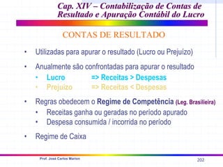 202
Prof. José Carlos Marion
• Utilizadas para apurar o resultado (Lucro ou Prejuízo)
• Anualmente são confrontadas para apurar o resultado
• Lucro => Receitas > Despesas
• Prejuízo => Receitas < Despesas
• Regras obedecem o Regime de Competência (Leg. Brasilieira)
• Receitas ganha ou geradas no período apurado
• Despesa consumida / incorrida no período
• Regime de Caixa
Cap. XIV –
Cap. XIV – Contabilização de Contas de
Contabilização de Contas de
Resultado e Apuração Contábil do Lucro
Resultado e Apuração Contábil do Lucro
CONTAS DE RESULTADO
 