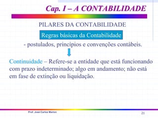 21
Prof. José Carlos Marion
PILARES DA CONTABILIDADE
- postulados, princípios e convenções contábeis.
Continuidade – Refere-se a entidade que está funcionando
com prazo indeterminado; algo em andamento; não está
em fase de extinção ou liquidação.
Regras básicas da Contabilidade
Cap. I – A CONTABILIDADE
Cap. I – A CONTABILIDADE
 