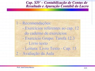 215
Prof. José Carlos Marion
Cap. XIV –
Cap. XIV – Contabilização de Contas de
Contabilização de Contas de
Resultado e Apuração Contábil do Lucro
Resultado e Apuração Contábil do Lucro
1 – Recomendações:
- Exercícios referentes ao cap. 12
do caderno de exercícios
- Exercício Grupo: Tarefa 12.3
– Livro texto
- Leitura: Livro Texto - Cap. 15
2 – Avaliação da Aula
 