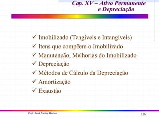 216
Prof. José Carlos Marion
Cap. XV – Ativo Permanente
Cap. XV – Ativo Permanente
e Depreciação
e Depreciação
9 Imobilizado (Tangíveis e Intangíveis)
9 Itens que compõem o Imobilizado
9 Manutenção, Melhorias do Imobilizado
9 Depreciação
9 Métodos de Cálculo da Depreciação
9 Amortização
9 Exaustão
 