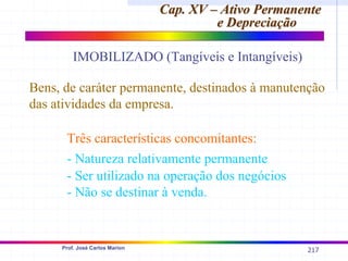 217
Prof. José Carlos Marion
Cap. XV – Ativo Permanente
Cap. XV – Ativo Permanente
e Depreciação
e Depreciação
IMOBILIZADO (Tangíveis e Intangíveis)
Bens, de caráter permanente, destinados à manutenção
das atividades da empresa.
Três características concomitantes:
- Natureza relativamente permanente
- Ser utilizado na operação dos negócios
- Não se destinar à venda.
 