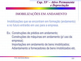 222
Prof. José Carlos Marion
Cap. XV – Ativo Permanente
Cap. XV – Ativo Permanente
e Depreciação
e Depreciação
IMOBILIZAÇÕES EM ANDAMENTO
Imobilizações que se encontram em formação (andamento)
e no futuro entrarão em uso para a empresa.
Ex.: Construções de prédios em andamento;
Construções de máquinas em andamento (p/ uso da
empresa);
Importações em andamento de bens imobilizados;
Adiantamento a fornecedores de bens imobilizados etc.
 