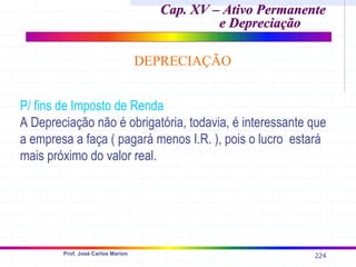 224
Prof. José Carlos Marion
Cap. XV – Ativo Permanente
Cap. XV – Ativo Permanente
e Depreciação
e Depreciação
DEPRECIAÇÃO
P/ fins de Imposto de Renda
A Depreciação não é obrigatória, todavia, é interessante que
a empresa a faça ( pagará menos I.R. ), pois o lucro estará
mais próximo do valor real.
 