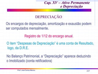 227
Prof. José Carlos Marion
Cap. XV – Ativo Permanente
Cap. XV – Ativo Permanente
e Depreciação
e Depreciação
DEPRECIAÇÃO
Os encargos de depreciação, amortização e exaustão podem
ser computados mensalmente.
Registro de 1/12 do encargo anual.
O item “Despesas de Depreciação” é uma conta de Resultado,
logo, da D.R.E.
No Balanço Patrimonial, a “Depreciação” aparece deduzindo
o Imobilizado (conta retificadora)
 