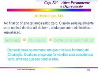 230
Prof. José Carlos Marion
Cap. XV – Ativo Permanente
Cap. XV – Ativo Permanente
e Depreciação
e Depreciação
DEPRECIAÇÃO
No final do 5º ano teríamos saldo zero. O saldo seria igualmente
zero no final da vida útil do bem , ainda que sobre ele incidisse
reavaliação.
Saldo zero Não significa Dar baixa na conta “Veículo”
Dar-se-á baixa no momento em que o veículo for tirado de
Circulação. Qualquer preço que for vendido será considerado
lucro, uma vez que seu custo é zero.
 