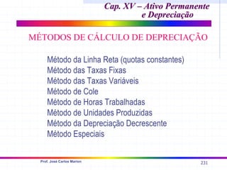 231
Prof. José Carlos Marion
Cap. XV – Ativo Permanente
Cap. XV – Ativo Permanente
e Depreciação
e Depreciação
MÉTODOS DE CÁLCULO DE DEPRECIAÇÃO
Método da Linha Reta (quotas constantes)
Método das Taxas Fixas
Método das Taxas Variáveis
Método de Cole
Método de Horas Trabalhadas
Método de Unidades Produzidas
Método da Depreciação Decrescente
Método Especiais
 