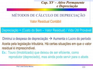233
Prof. José Carlos Marion
Cap. XV – Ativo Permanente
Cap. XV – Ativo Permanente
e Depreciação
e Depreciação
MÉTODOS DE CÁLCULO DE DEPRECIAÇÃO
Valor Residual Contábil
Depreciação = (Custo do Bem – Valor Residual) / Vida Útil Provável
Diminui a despesa de depreciação Æ Aumenta o Lucro do período
Aceita pela legislação tributária. Há certas situações em que o valor
residual é imprescindível.
Ex.: Touro (Imobilizado) que deixou de ser eficiente, como
reprodutor (depreciado), mas ainda pode servir para o abate.
 