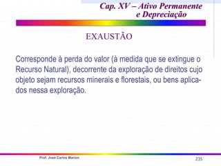 235
Prof. José Carlos Marion
Cap. XV – Ativo Permanente
Cap. XV – Ativo Permanente
e Depreciação
e Depreciação
EXAUSTÃO
Corresponde à perda do valor (à medida que se extingue o
Recurso Natural), decorrente da exploração de direitos cujo
objeto sejam recursos minerais e florestais, ou bens aplica-
dos nessa exploração.
 