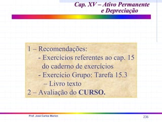 236
Prof. José Carlos Marion
Cap. XV – Ativo Permanente
Cap. XV – Ativo Permanente
e Depreciação
e Depreciação
1 – Recomendações:
- Exercícios referentes ao cap. 15
do caderno de exercícios
- Exercício Grupo: Tarefa 15.3
– Livro texto
2 – Avaliação do CURSO.
 