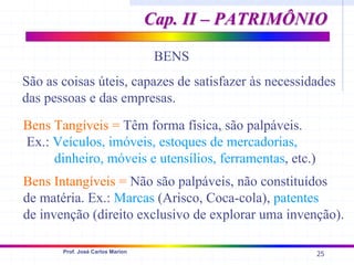 25
Prof. José Carlos Marion
BENS
São as coisas úteis, capazes de satisfazer às necessidades
das pessoas e das empresas.
Bens Tangíveis = Têm forma física, são palpáveis.
Ex.: Veículos, imóveis, estoques de mercadorias,
dinheiro, móveis e utensílios, ferramentas, etc.)
Bens Intangíveis = Não são palpáveis, não constituídos
de matéria. Ex.: Marcas (Arisco, Coca-cola), patentes
de invenção (direito exclusivo de explorar uma invenção).
Cap. II – PATRIMÔNIO
Cap. II – PATRIMÔNIO
 
