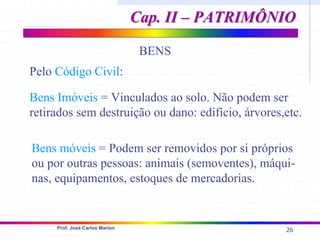 26
Prof. José Carlos Marion
BENS
Pelo Código Civil:
Bens Imóveis = Vinculados ao solo. Não podem ser
retirados sem destruição ou dano: edifício, árvores,etc.
Bens móveis = Podem ser removidos por si próprios
ou por outras pessoas: animais (semoventes), máqui-
nas, equipamentos, estoques de mercadorias.
Cap. II – PATRIMÔNIO
Cap. II – PATRIMÔNIO
 
