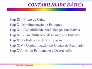 3
Prof. José Carlos Marion
Cap IX - Fluxo de Caixa
Cap X - Movimentação de Estoques
Cap XI - Contabilidade por Balanços Sucessivos
Cap XII - Contabilização das Contas de Balanço
Cap XIII - Balancete de Verificação
Cap XIV - Contabilização das Contas de Resultado
Cap XV - Ativo Permanente e Depreciação
CONTABILIDADE
CONTABILIDADE BÁSICA
BÁSICA
 