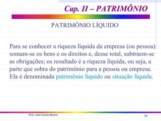 34
Prof. José Carlos Marion
Cap. II – PATRIMÔNIO
Cap. II – PATRIMÔNIO
Para se conhecer a riqueza líquida da empresa (ou pessoa):
somam-se os bens e os direitos e, desse total, subtraem-se
as obrigações; os resultado é a riqueza líquida, ou seja, a
parte que sobra do patrimônio para a pessoa ou empresa.
Ela é denominada patrimônio líquido ou situação líquida.
PATRIMÔNIO LÍQUIDO
 