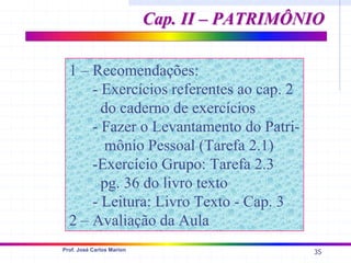 35
Prof. José Carlos Marion
Cap. II – PATRIMÔNIO
Cap. II – PATRIMÔNIO
1 – Recomendações:
- Exercícios referentes ao cap. 2
do caderno de exercícios
- Fazer o Levantamento do Patri-
mônio Pessoal (Tarefa 2.1)
-Exercício Grupo: Tarefa 2.3
pg. 36 do livro texto
- Leitura: Livro Texto - Cap. 3
2 – Avaliação da Aula
 