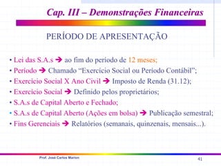 41
Prof. José Carlos Marion
Cap. III – Demonstrações Financeiras
Cap. III – Demonstrações Financeiras
PERÍODO DE APRESENTAÇÃO
• Lei das S.A.s Î ao fim do período de 12 meses;
• Período Î Chamado “Exercício Social ou Período Contábil”;
• Exercício Social X Ano Civil Î Imposto de Renda (31.12);
• Exercício Social Î Definido pelos proprietários;
• S.A.s de Capital Aberto e Fechado;
• S.A.s de Capital Aberto (Ações em bolsa) Î Publicação semestral;
• Fins Gerenciais Î Relatórios (semanais, quinzenais, mensais...).
 