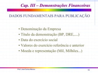 42
Prof. José Carlos Marion
Cap. III – Demonstrações Financeiras
Cap. III – Demonstrações Financeiras
DADOS FUNDAMENTAIS PARA PUBLICAÇÃO
• Denominação da Empresa
• Título da demonstração (BP, DRE,....)
• Data do exercício social
• Valores do exercício referência e anterior
• Moeda e representação (Mil, Milhões...)
 