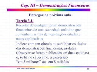 44
Prof. José Carlos Marion
Cap. III – Demonstrações Financeiras
Cap. III – Demonstrações Financeiras
Entregar na próxima aula
Tarefa 3.1.
Recortar de qualquer jornal demonstrações
financeiras de uma sociedade anônima que
contenham as três demonstrações citadas e
notas explicativas
Indicar com um círculo ou sublinhar os títulos
das demonstrações financeiras, as datas
(observar se foram publicadas em duas colunas)
e, se há no cabeçalho, a expressão
“em $ milhares” ou “em $ milhões”
 