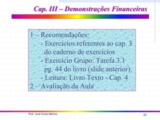 45
Prof. José Carlos Marion
Cap. III – Demonstrações Financeiras
Cap. III – Demonstrações Financeiras
1 – Recomendações:
- Exercícios referentes ao cap. 3
do caderno de exercícios
- Exercício Grupo: Tarefa 3.1
pg. 44 do livro (slide anterior)
- Leitura: Livro Texto - Cap. 4
2 – Avaliação da Aula
 