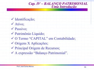 46
Prof. José Carlos Marion
Cap. IV – BALANÇO PATRIMONIAL
Cap. IV – BALANÇO PATRIMONIAL
Uma Introdução
Uma Introdução
9 Identificação;
9 Ativo;
9 Passivo;
9 Patrimônio Líquido;
9 O Termo “CAPITAL” em Contabilidade;
9 Origens X Aplicações;
9 Principal Origem de Recursos;
9 A expressão “Balanço Patrimonial”.
 