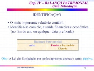 47
Prof. José Carlos Marion
Cap. IV – BALANÇO PATRIMONIAL
Cap. IV – BALANÇO PATRIMONIAL
Uma Introdução
Uma Introdução
IDENTIFICAÇÃO
• O mais importante relatório contábil.
• Identifica-se com ele, a saúde financeira e econômica
(no fim do ano ou qualquer data prefixada)
Balanço Patrimonial
Balanço Patrimonial
Ativo Passivo e Patrimônio
Líquido
Obs.: A Lei das Sociedades por Ações apresenta apenas o termo passivo.
 