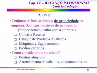 49
Prof. José Carlos Marion
Cap. IV – BALANÇO PATRIMONIAL
Cap. IV – BALANÇO PATRIMONIAL
Uma Introdução
Uma Introdução
• Conjunto de bens e direitos de propriedade da
empresa. São itens positivos do patrimônio.
(Proporcionam ganho para a empresa)
⊇ Contas a Receber
⊇ Estoque de Produtos Acabados
⊇ Máquinas e Equipamentos
⊇ Prédios próprios
• Como considerar outros ativos?
⊇ Prédios alugados
⊇ Arrendamento de veículos, equipamentos etc.
ATIVO
 