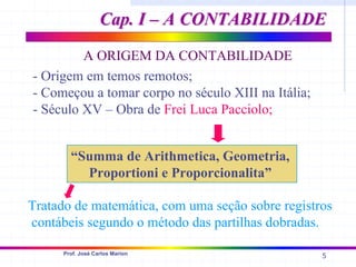5
Prof. José Carlos Marion
- Origem em temos remotos;
- Começou a tomar corpo no século XIII na Itália;
- Século XV – Obra de Frei Luca Pacciolo;
Tratado de matemática, com uma seção sobre registros
contábeis segundo o método das partilhas dobradas.
A ORIGEM DA CONTABILIDADE
“Summa de Arithmetica, Geometria,
Proportioni e Proporcionalita”
Cap. I – A CONTABILIDADE
Cap. I – A CONTABILIDADE
 
